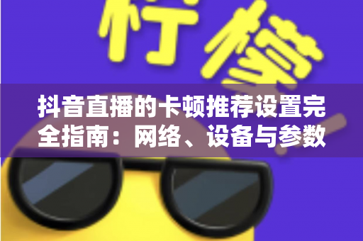 抖音直播的卡顿推荐设置完全指南:网络、设备与参数一站式优化方案,告别直播卡顿烦恼 抖音直播的卡顿推荐设置完全指南:网络、设备与参数一站式优化方案,告别直播卡顿烦恼
