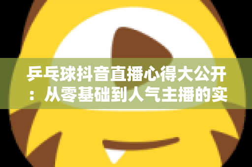 乒乓球抖音直播心得大公开:从零基础到人气主播的实战经验与涨粉秘籍 乒乓球抖音直播心得大公开:从零基础到人气主播的实战经验与涨粉秘籍