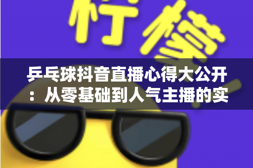 乒乓球抖音直播心得大公开:从零基础到人气主播的实战经验与涨粉秘籍 乒乓球抖音直播心得大公开:从零基础到人气主播的实战经验与涨粉秘籍