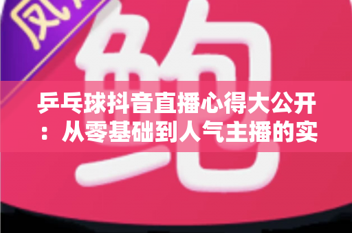 乒乓球抖音直播心得大公开:从零基础到人气主播的实战经验与涨粉秘籍 乒乓球抖音直播心得大公开:从零基础到人气主播的实战经验与涨粉秘籍