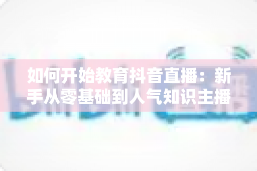 如何开始教育抖音直播:新手从零基础到人气知识主播的完整实战指南 如何开始教育抖音直播:新手从零基础到人气知识主播的完整实战指南