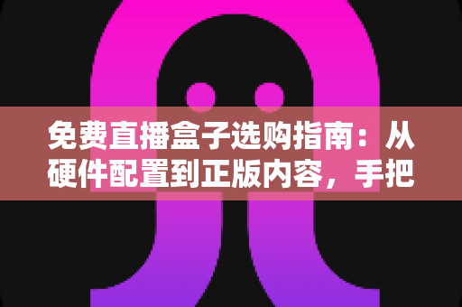 免费直播盒子选购指南：从硬件配置到正版内容，手把手教你挑到高性价比电视盒子