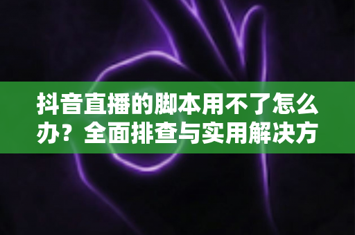 抖音直播的脚本用不了怎么办?全面排查与实用解决方案指南 抖音直播的脚本用不了怎么办?全面排查与实用解决方案指南