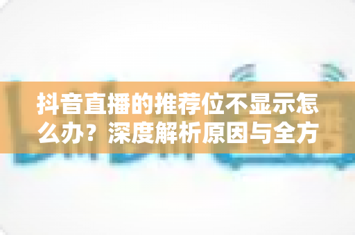 抖音直播的推荐位不显示怎么办？深度解析原因与全方位解决方案