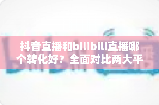 抖音直播和bilibili直播哪个转化好?全面对比两大平台带货转化率与选品运营指南 抖音直播和bilibili直播哪个转化好?全面对比两大平台带货转化率与选品运营指南