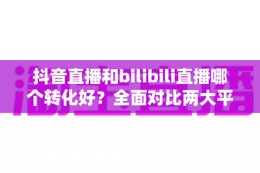 抖音直播和bilibili直播哪个转化好?全面对比两大平台带货转化率与选品运营指南 抖音直播和bilibili直播哪个转化好?全面对比两大平台带货转化率与选品运营指南