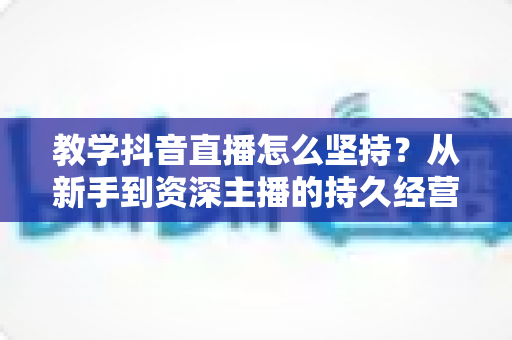教学抖音直播怎么坚持?从新手到资深主播的持久经营实战全指南 教学抖音直播怎么坚持?从新手到资深主播的持久经营实战全指南