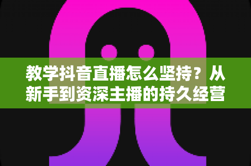 教学抖音直播怎么坚持？从新手到资深主播的持久经营实战全指南