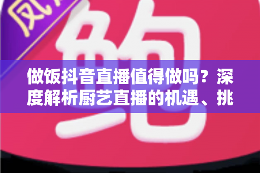 做饭抖音直播值得做吗？深度解析厨艺直播的机遇、挑战与变现之道