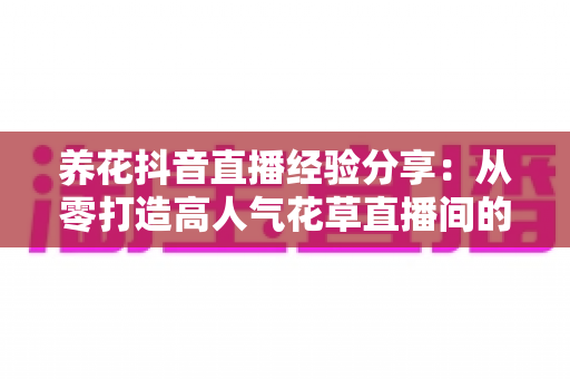 养花抖音直播经验分享:从零打造高人气花草直播间的实战指南 养花抖音直播经验分享:从零打造高人气花草直播间的实战指南