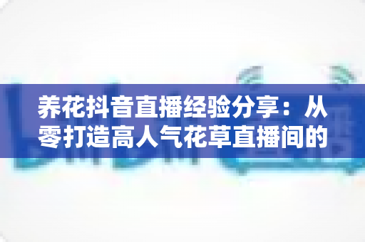 养花抖音直播经验分享:从零打造高人气花草直播间的实战指南 养花抖音直播经验分享:从零打造高人气花草直播间的实战指南