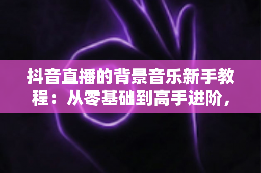 抖音直播的背景音乐新手教程:从零基础到高手进阶,一文掌握直播间音乐搭配、版权避坑与氛围营造全攻略 抖音直播的背景音乐新手教程:从零基础到高手进阶,一文掌握直播间音乐搭配、版权避坑与氛围营造全攻略