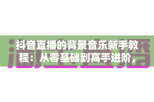 抖音直播的背景音乐新手教程:从零基础到高手进阶,一文掌握直播间音乐搭配、版权避坑与氛围营造全攻略 抖音直播的背景音乐新手教程:从零基础到高手进阶,一文掌握直播间音乐搭配、版权避坑与氛围营造全攻略