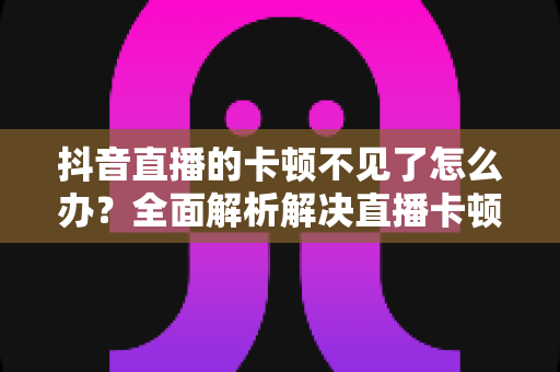 抖音直播的卡顿不见了怎么办？全面解析解决直播卡顿的实用技巧，让画面流畅如丝滑般顺畅