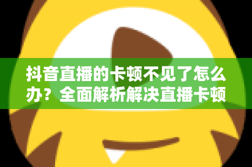 抖音直播的卡顿不见了怎么办？全面解析解决直播卡顿的实用技巧，让画面流畅如丝滑般顺畅