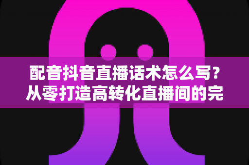 配音抖音直播话术怎么写？从零打造高转化直播间的完整话术实战指南