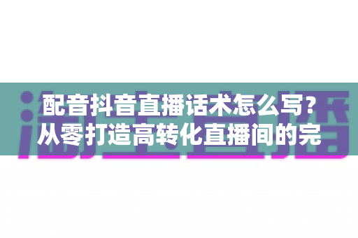 配音抖音直播话术怎么写？从零打造高转化直播间的完整话术实战指南
