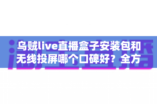 乌贼live直播盒子安装包和无线投屏哪个口碑好？全方位对比测评帮你选出最佳大屏观影方案