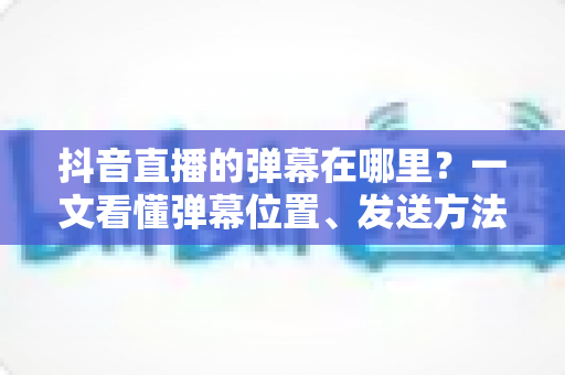 抖音直播的弹幕在哪里?一文看懂弹幕位置、发送方法与设置技巧 抖音直播的弹幕在哪里?一文看懂弹幕位置、发送方法与设置技巧