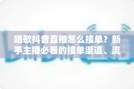 唱歌抖音直播怎么接单?新手主播必看的接单渠道、流程与变现技巧全攻略 唱歌抖音直播怎么接单?新手主播必看的接单渠道、流程与变现技巧全攻略