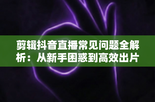 剪辑抖音直播常见问题全解析:从新手困惑到高效出片的实用指南 剪辑抖音直播常见问题全解析:从新手困惑到高效出片的实用指南