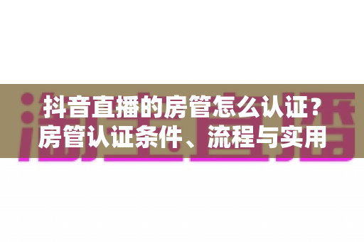 抖音直播的房管怎么认证？房管认证条件、流程与实用技巧全解析