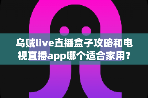 乌贼live直播盒子攻略和电视直播app哪个适合家用?——家庭观影方案深度对比与选购指南 乌贼live直播盒子攻略和电视直播app哪个适合家用?——家庭观影方案深度对比与选购指南