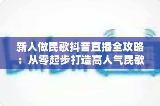 新人做民歌抖音直播全攻略:从零起步打造高人气民歌直播间的实用指南 新人做民歌抖音直播全攻略:从零起步打造高人气民歌直播间的实用指南