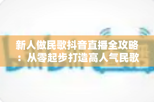 新人做民歌抖音直播全攻略：从零起步打造高人气民歌直播间的实用指南