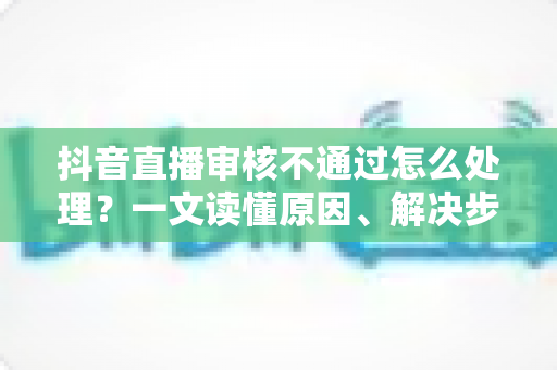 抖音直播审核不通过怎么处理?一文读懂原因、解决步骤与预防技巧(2025实用指南) 抖音直播审核不通过怎么处理?一文读懂原因、解决步骤与预防技巧(2025实用指南)
