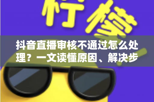 抖音直播审核不通过怎么处理?一文读懂原因、解决步骤与预防技巧(2025实用指南) 抖音直播审核不通过怎么处理?一文读懂原因、解决步骤与预防技巧(2025实用指南)