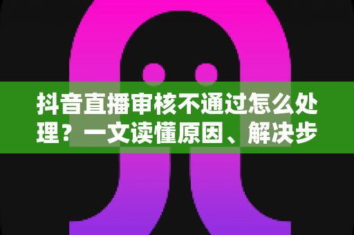 抖音直播审核不通过怎么处理?一文读懂原因、解决步骤与预防技巧(2025实用指南) 抖音直播审核不通过怎么处理?一文读懂原因、解决步骤与预防技巧(2025实用指南)