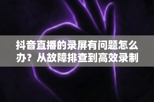抖音直播的录屏有问题怎么办?从故障排查到高效录制的完整解决方案 抖音直播的录屏有问题怎么办?从故障排查到高效录制的完整解决方案