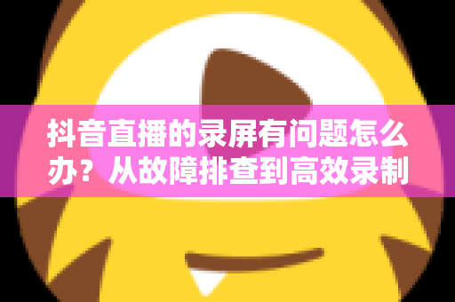 抖音直播的录屏有问题怎么办?从故障排查到高效录制的完整解决方案 抖音直播的录屏有问题怎么办?从故障排查到高效录制的完整解决方案
