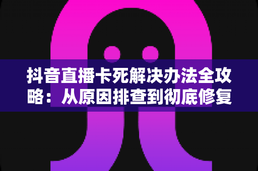 抖音直播卡死解决办法全攻略:从原因排查到彻底修复的实用指南 抖音直播卡死解决办法全攻略:从原因排查到彻底修复的实用指南