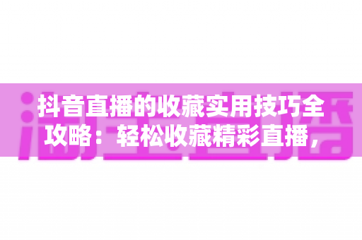 抖音直播的收藏实用技巧全攻略：轻松收藏精彩直播，精彩内容再也不错过