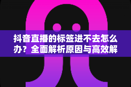 抖音直播的标签进不去怎么办？全面解析原因与高效解决方案，助你快速恢复直播流量