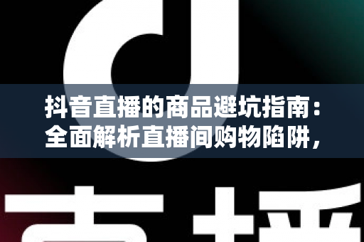 抖音直播的商品避坑指南：全面解析直播间购物陷阱，助你聪明消费不踩雷