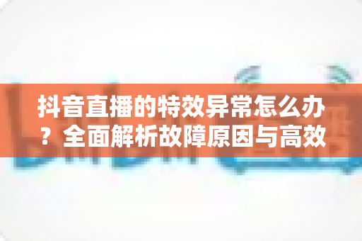 抖音直播的特效异常怎么办?全面解析故障原因与高效解决指南 抖音直播的特效异常怎么办?全面解析故障原因与高效解决指南