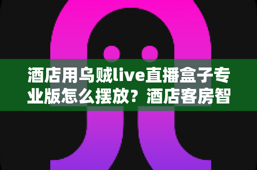 酒店用乌贼live直播盒子专业版怎么摆放？酒店客房智能直播设备科学摆放全攻略