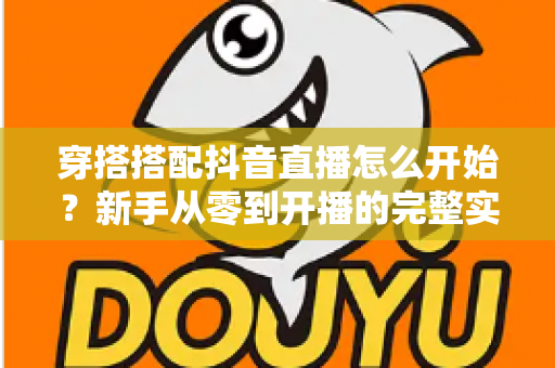 穿搭搭配抖音直播怎么开始?新手从零到开播的完整实战指南 穿搭搭配抖音直播怎么开始?新手从零到开播的完整实战指南