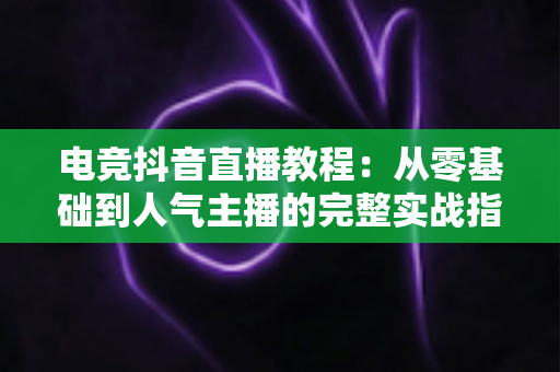 电竞抖音直播教程:从零基础到人气主播的完整实战指南 电竞抖音直播教程:从零基础到人气主播的完整实战指南