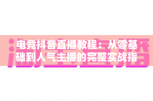 电竞抖音直播教程：从零基础到人气主播的完整实战指南