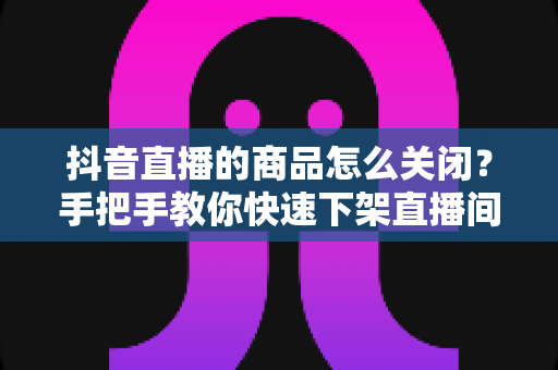抖音直播的商品怎么关闭?手把手教你快速下架直播间商品的完整教程 抖音直播的商品怎么关闭?手把手教你快速下架直播间商品的完整教程