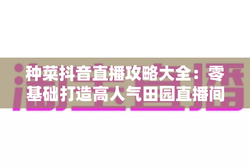 种菜抖音直播攻略大全:零基础打造高人气田园直播间的实战秘籍 种菜抖音直播攻略大全:零基础打造高人气田园直播间的实战秘籍