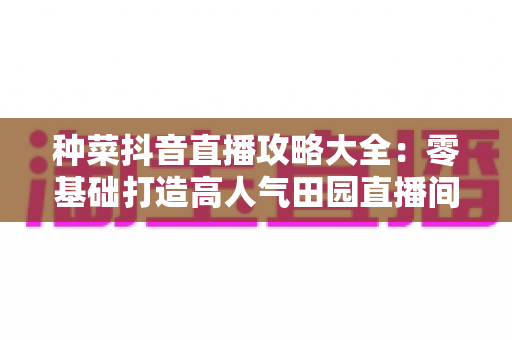 种菜抖音直播攻略大全：零基础打造高人气田园直播间的实战秘籍