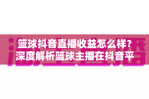 篮球抖音直播收益怎么样?深度解析篮球主播在抖音平台的真实收入与变现潜力 篮球抖音直播收益怎么样?深度解析篮球主播在抖音平台的真实收入与变现潜力