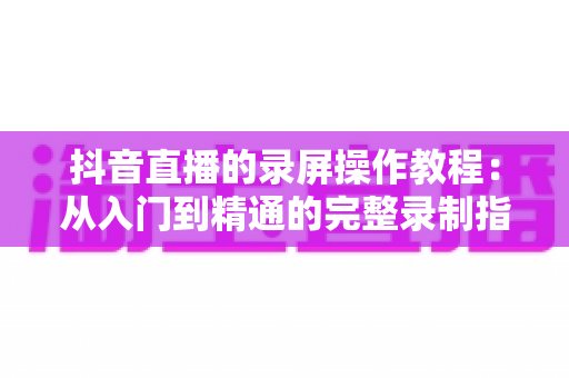 抖音直播的录屏操作教程:从入门到精通的完整录制指南与实用技巧 抖音直播的录屏操作教程:从入门到精通的完整录制指南与实用技巧
