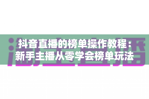 抖音直播的榜单操作教程:新手主播从零学会榜单玩法的完整实战指南 抖音直播的榜单操作教程:新手主播从零学会榜单玩法的完整实战指南