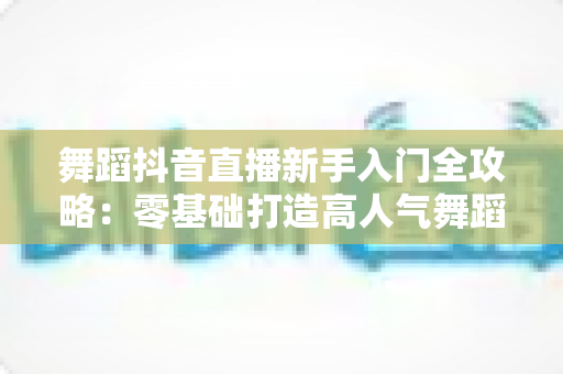 舞蹈抖音直播新手入门全攻略:零基础打造高人气舞蹈直播间的实用指南 舞蹈抖音直播新手入门全攻略:零基础打造高人气舞蹈直播间的实用指南